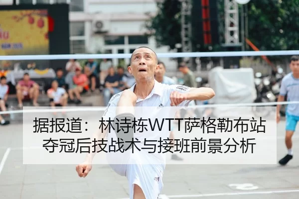 据报道：林诗栋WTT萨格勒布站夺冠后技战术与接班前景分析