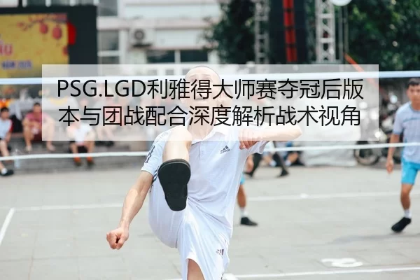 PSG.LGD利雅得大师赛夺冠后版本与团战配合深度解析战术视角