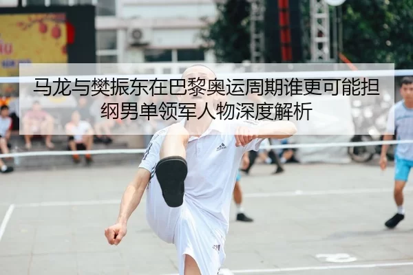 马龙与樊振东在巴黎奥运周期谁更可能担纲男单领军人物深度解析