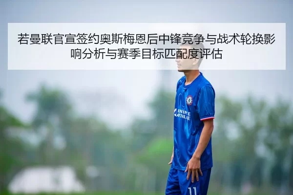 若曼联官宣签约奥斯梅恩后中锋竞争与战术轮换影响分析与赛季目标匹配度评估