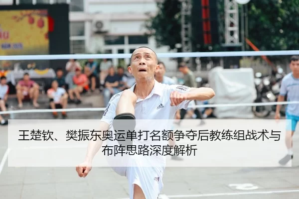 王楚钦、樊振东奥运单打名额争夺后教练组战术与布阵思路深度解析