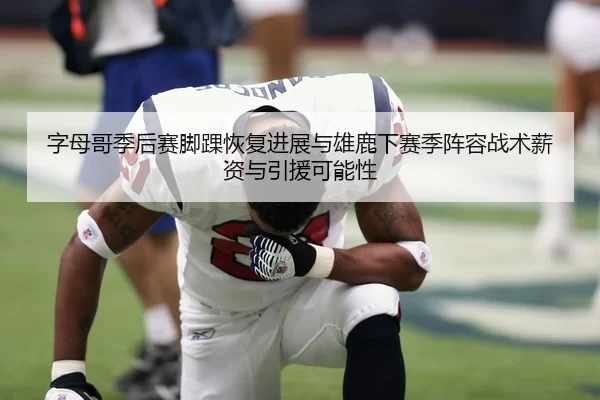 字母哥季后赛脚踝恢复进展与雄鹿下赛季阵容战术薪资与引援可能性