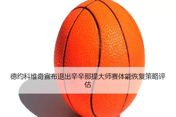 德约科维奇宣布退出辛辛那提大师赛体能恢复策略评估
